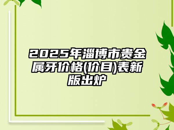 2025年淄博市贵金属牙价格(价目)表新版出炉