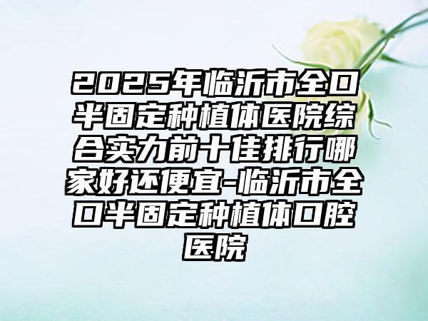 2025年临沂市全口半固定种植体医院综合实力前十佳排行哪家好还便宜-临沂市全口半固定种植体口腔医院