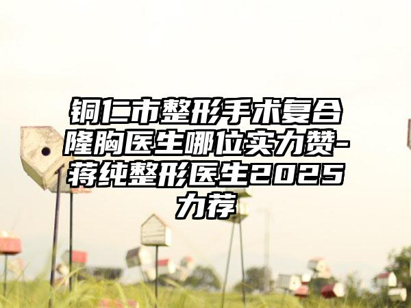 铜仁市整形手术复合隆胸医生哪位实力赞-蒋纯整形医生2025力荐