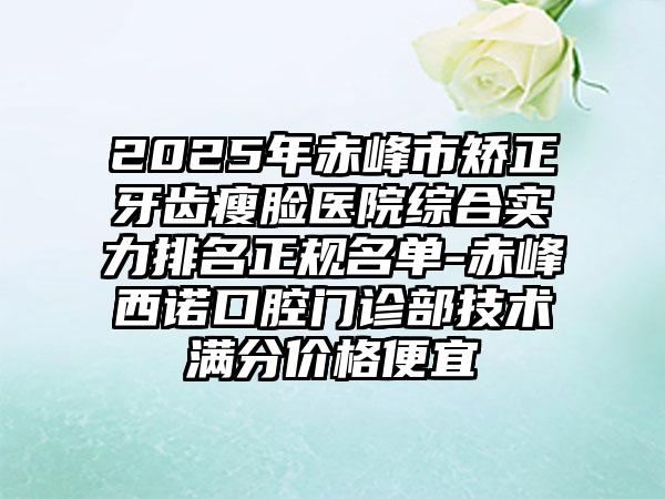 2025年赤峰市矫正牙齿瘦脸医院综合实力排名正规名单-赤峰西诺口腔门诊部技术满分价格便宜