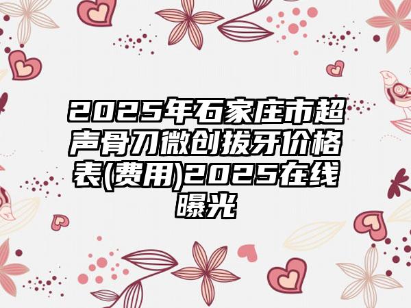 2025年石家庄市超声骨刀微创拔牙价格表(费用)2025在线曝光