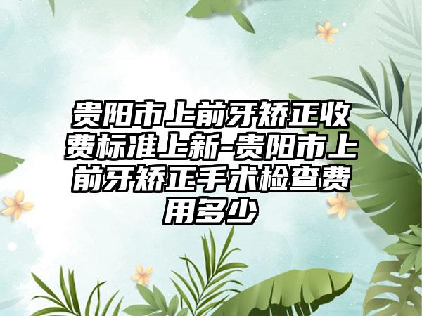 贵阳市上前牙矫正收费标准上新-贵阳市上前牙矫正手术检查费用多少