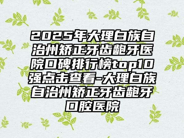 2025年大理白族自治州矫正牙齿龅牙医院口碑排行榜top10强点击查看-大理白族自治州矫正牙齿龅牙口腔医院