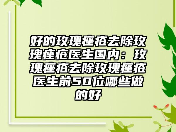 好的玫瑰痤疮去除玫瑰痤疮医生国内：玫瑰痤疮去除玫瑰痤疮医生前50位哪些做的好