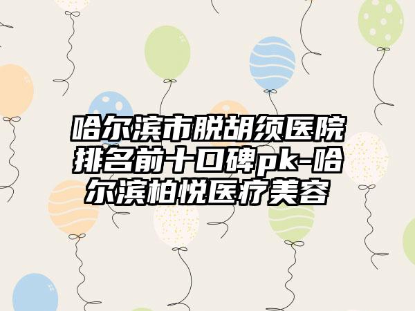 哈尔滨市脱胡须医院排名前十口碑pk-哈尔滨柏悦医疗美容