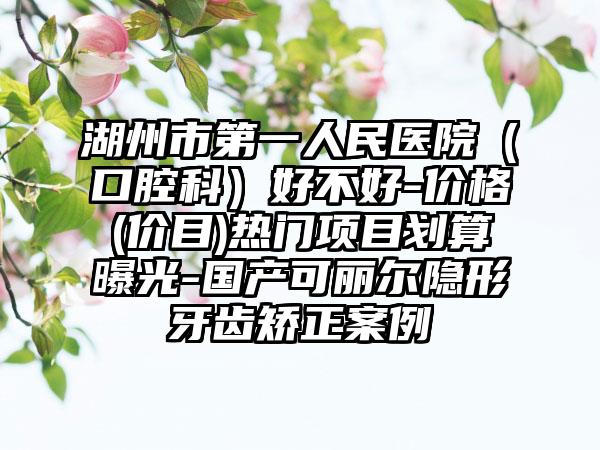 湖州市第一人民医院（口腔科）好不好-价格(价目)热门项目划算曝光-国产可丽尔隐形牙齿矫正案例
