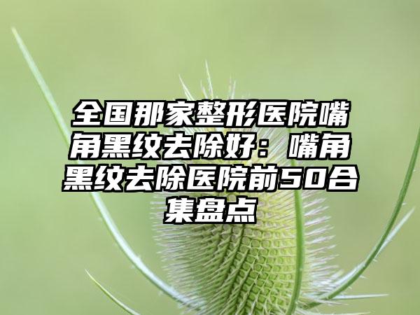 全国那家整形医院嘴角黑纹去除好：嘴角黑纹去除医院前50合集盘点