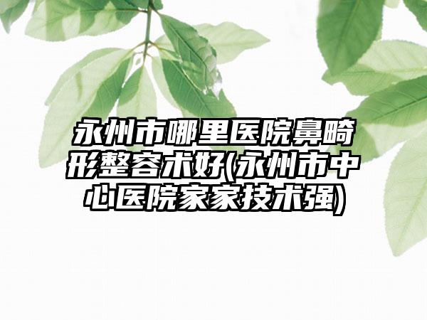 永州市哪里医院鼻畸形整容术好(永州市中心医院家家技术强)