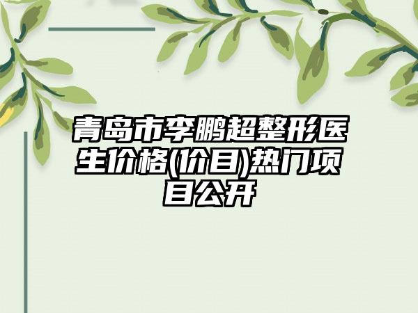 青岛市李鹏超整形医生价格(价目)热门项目公开