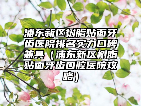 浦东新区树脂贴面牙齿医院排名实力口碑兼具（浦东新区树脂贴面牙齿口腔医院攻略）