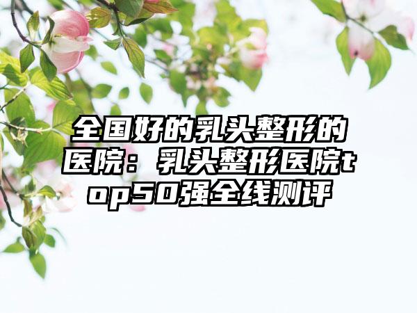 全国好的乳头整形的医院：乳头整形医院top50强全线测评