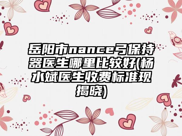 岳阳市nance弓保持器医生哪里比较好(杨水斌医生收费标准现揭晓)