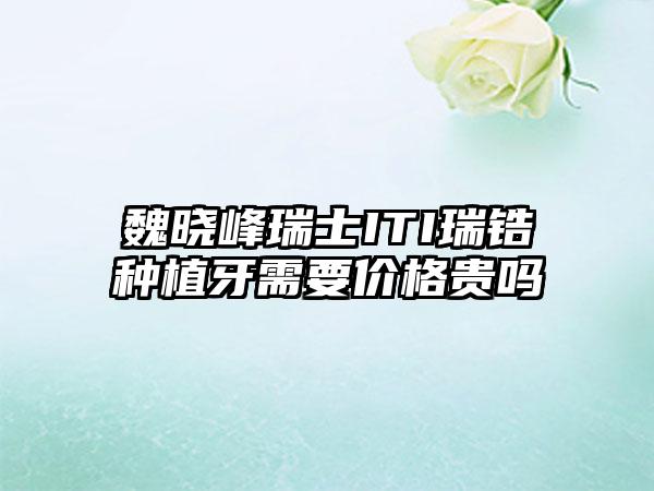 魏晓峰瑞士ITI瑞锆种植牙需要价格贵吗