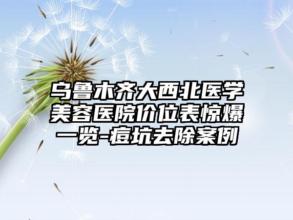 乌鲁木齐大西北医学美容医院价位表惊爆一览-痘坑去除案例