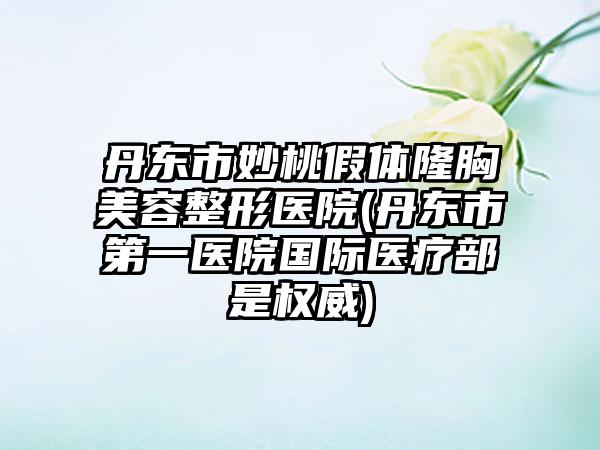 丹东市妙桃假体隆胸美容整形医院(丹东市第一医院国际医疗部是权威)