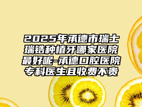 2025年承德市瑞士瑞锆种植牙哪家医院最好呢-承德口腔医院专科医生且收费不贵