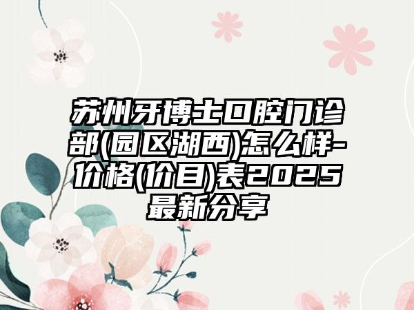 苏州牙博士口腔门诊部(园区湖西)怎么样-价格(价目)表2025最新分享