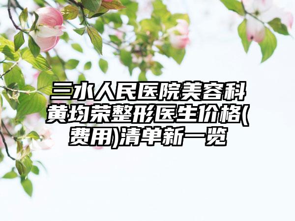 三水人民医院美容科黄均荣整形医生价格(费用)清单新一览