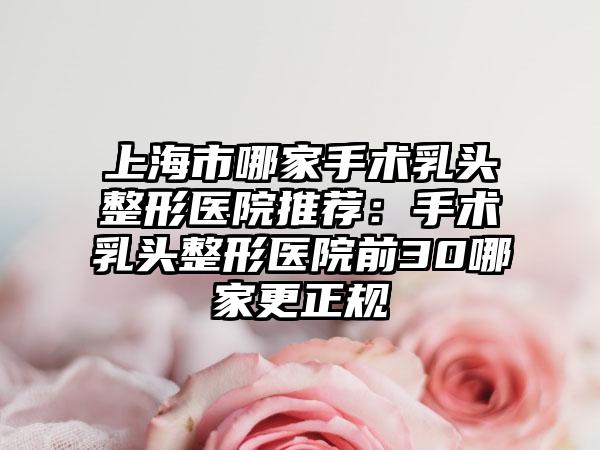 上海市哪家手术乳头整形医院推荐：手术乳头整形医院前30哪家更正规