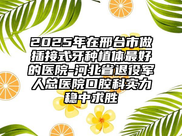2025年在邢台市做插接式牙种植体最好的医院-河北省退役军人总医院口腔科实力稳中求胜