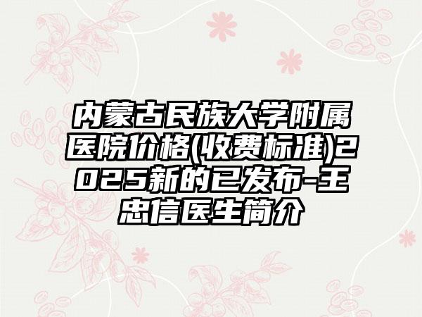 内蒙古民族大学附属医院价格(收费标准)2025新的已发布-王忠信医生简介