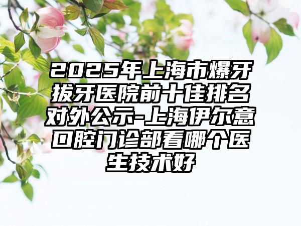 2025年上海市爆牙拔牙医院前十佳排名对外公示-上海伊尔意口腔门诊部看哪个医生技术好