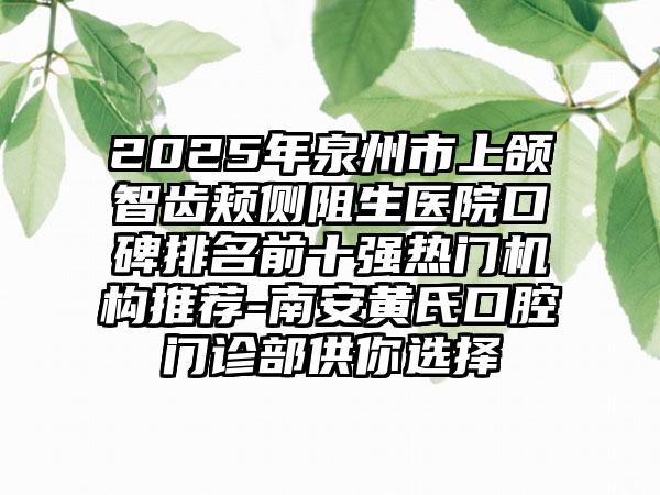 2025年泉州市上颌智齿颊侧阻生医院口碑排名前十强热门机构推荐-南安黄氏口腔门诊部供你选择