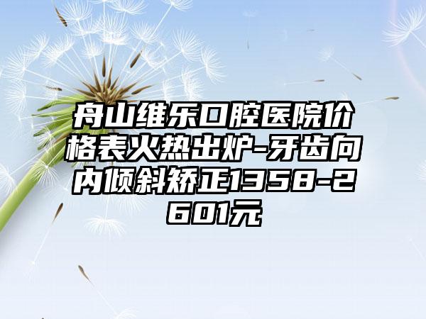 舟山维乐口腔医院价格表火热出炉-牙齿向内倾斜矫正1358-2601元