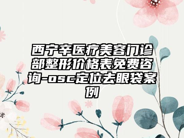 西宁辛医疗美容门诊部整形价格表免费咨询-osc定位去眼袋案例