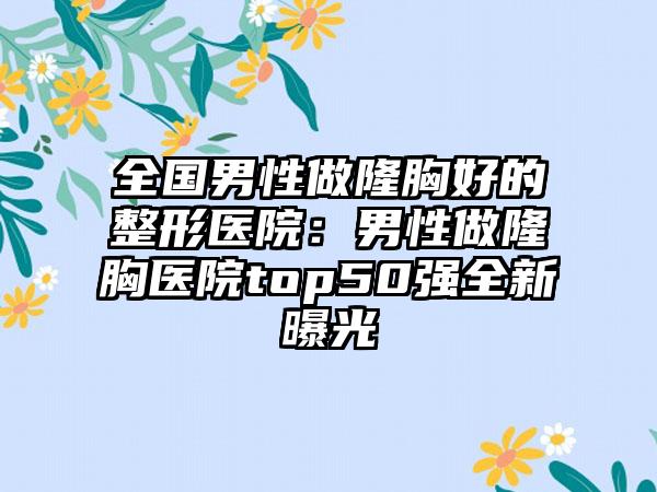 全国男性做隆胸好的整形医院：男性做隆胸医院top50强全新曝光