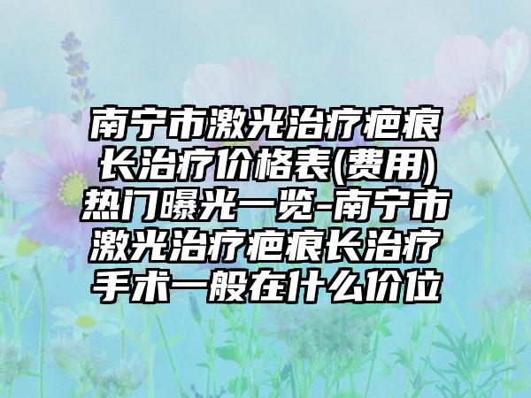 南宁市激光治疗疤痕长治疗价格表(费用)热门曝光一览-南宁市激光治疗疤痕长治疗手术一般在什么价位
