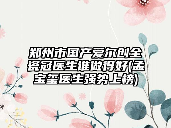 郑州市国产爱尔创全瓷冠医生谁做得好(孟宝玺医生强势上榜)