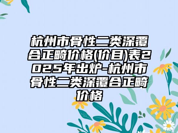 杭州市骨性二类深覆合正畸价格(价目)表2025年出炉-杭州市骨性二类深覆合正畸价格