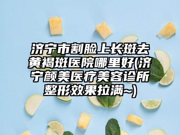 济宁市割脸上长斑去黄褐斑医院哪里好(济宁颜美医疗美容诊所整形效果拉满~)