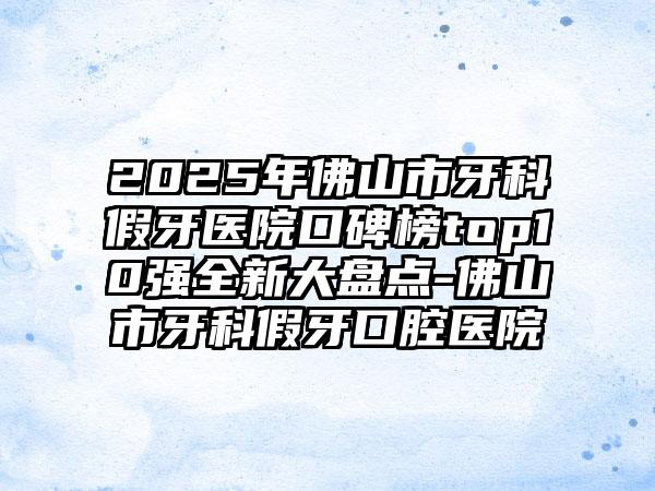 2025年佛山市牙科假牙医院口碑榜top10强全新大盘点-佛山市牙科假牙口腔医院
