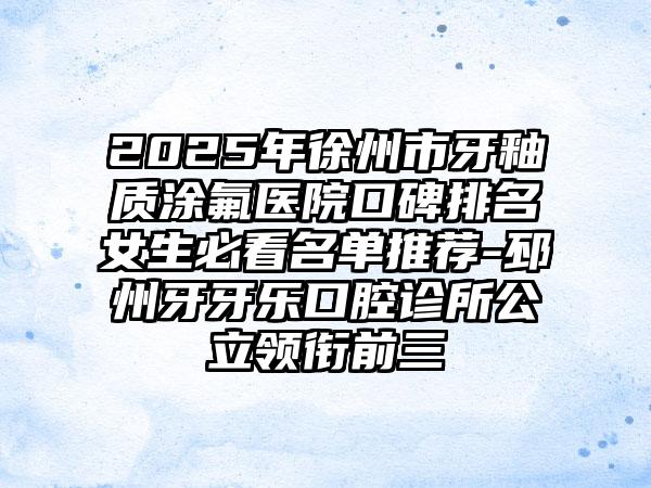 2025年徐州市牙釉质涂氟医院口碑排名女生必看名单推荐-邳州牙牙乐口腔诊所公立领衔前三