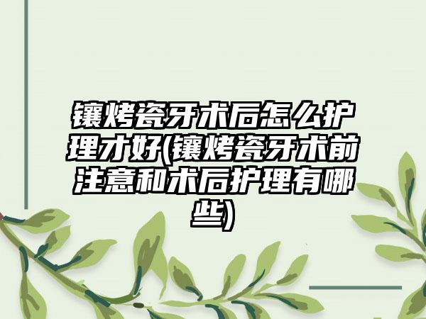 镶烤瓷牙术后怎么护理才好(镶烤瓷牙术前注意和术后护理有哪些)