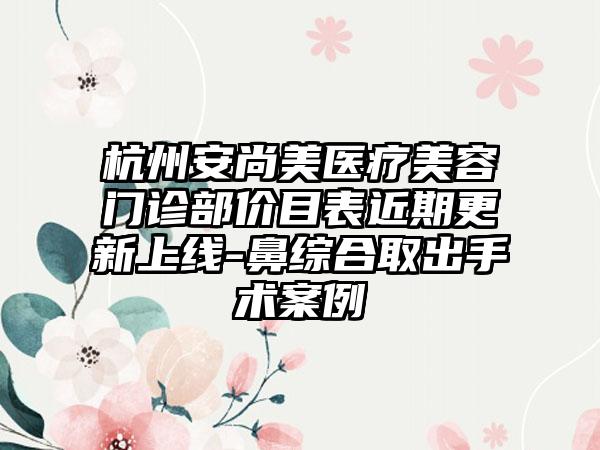 杭州安尚美医疗美容门诊部价目表近期更新上线-鼻综合取出手术案例