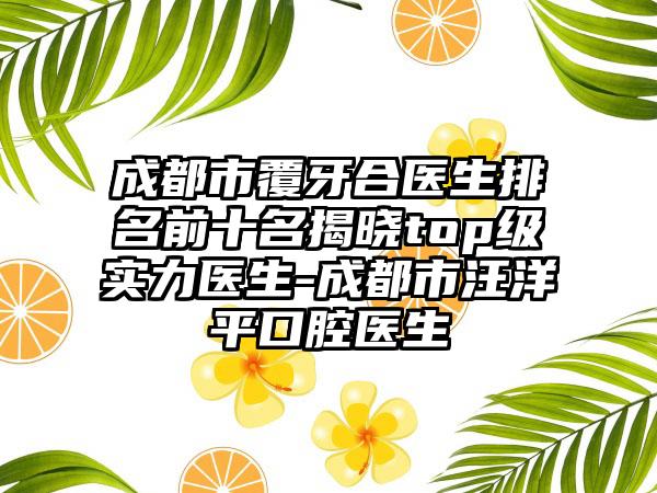成都市覆牙合医生排名前十名揭晓top级实力医生-成都市汪洋平口腔医生