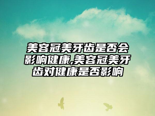 美容冠美牙齿是否会影响健康,美容冠美牙齿对健康是否影响