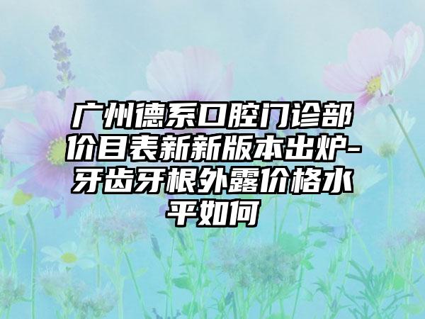 广州德系口腔门诊部价目表新新版本出炉-牙齿牙根外露价格水平如何