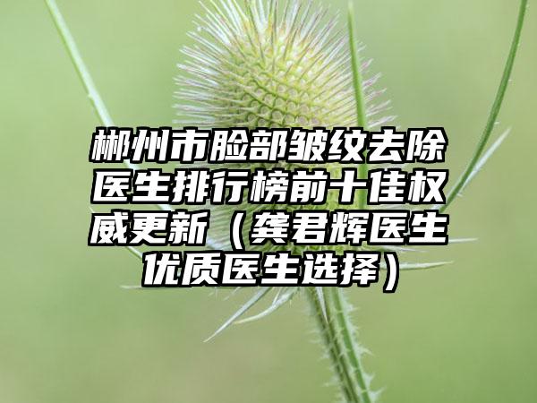 郴州市脸部皱纹去除医生排行榜前十佳权威更新（龚君辉医生优质医生选择）