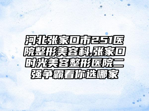 河北张家口市251医院整形美容科,张家口时光美容整形医院二强争霸看你选哪家