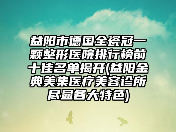 益阳市德国全瓷冠一颗整形医院排行榜前十佳名单揭开(益阳金典美集医疗美容诊所尽显各大特色)