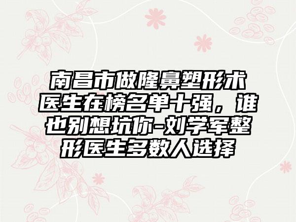 南昌市做隆鼻塑形术医生在榜名单十强，谁也别想坑你-刘学军整形医生多数人选择