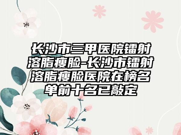长沙市三甲医院镭射溶脂瘦脸-长沙市镭射溶脂瘦脸医院在榜名单前十名已敲定