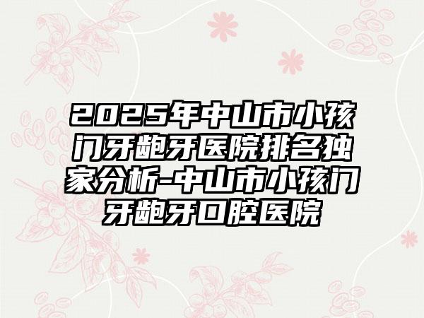 2025年中山市小孩门牙龅牙医院排名独家分析-中山市小孩门牙龅牙口腔医院