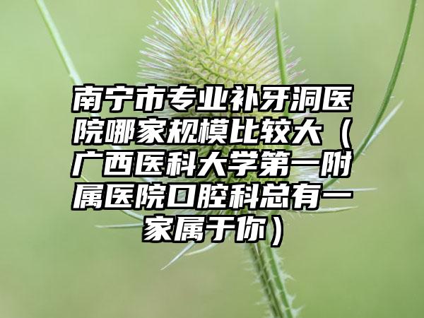 南宁市专业补牙洞医院哪家规模比较大（广西医科大学第一附属医院口腔科总有一家属于你）