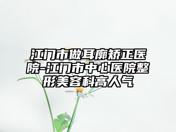 江门市做耳廓矫正医院-江门市中心医院整形美容科高人气