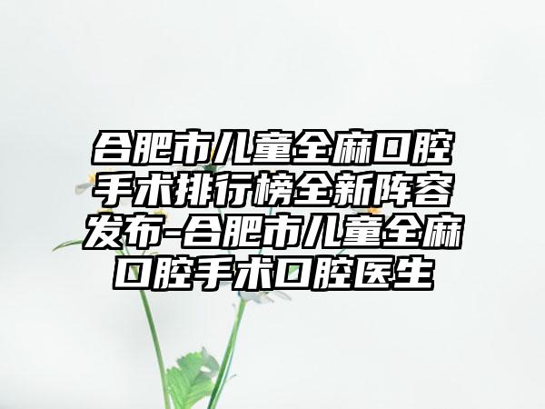 合肥市儿童全麻口腔手术排行榜全新阵容发布-合肥市儿童全麻口腔手术口腔医生
